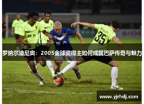 罗纳尔迪尼奥：2005金球奖得主如何成就巴萨传奇与魅力